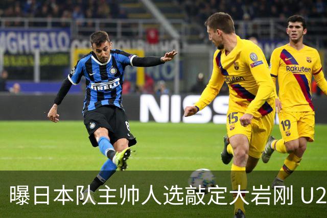 曝日本队主帅人选敲定大岩刚 U23亚洲杯曾率队4-0中国