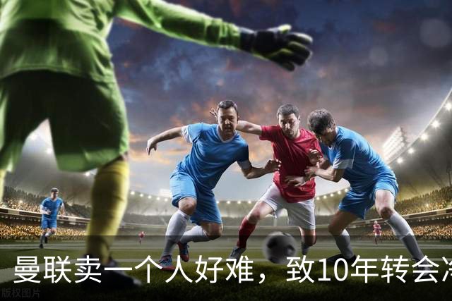 曼联卖一个人好难，致10年转会净投入最高！球迷怒斥巨头要求解雇