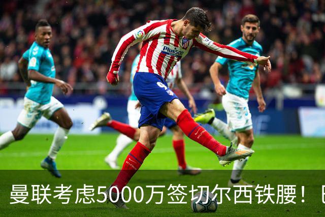 曼联考虑5000万签切尔西铁腰！巴莱巴恐亦被截胡，布莱顿给出具体要价