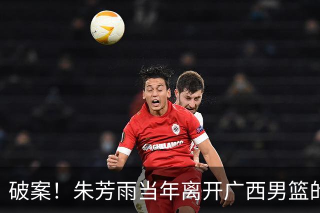 破案！朱芳雨当年离开广西男篮的原因找到，真相太令人意外