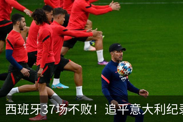 西班牙37场不败！追平意大利纪录 距封神只差世界杯决赛一胜