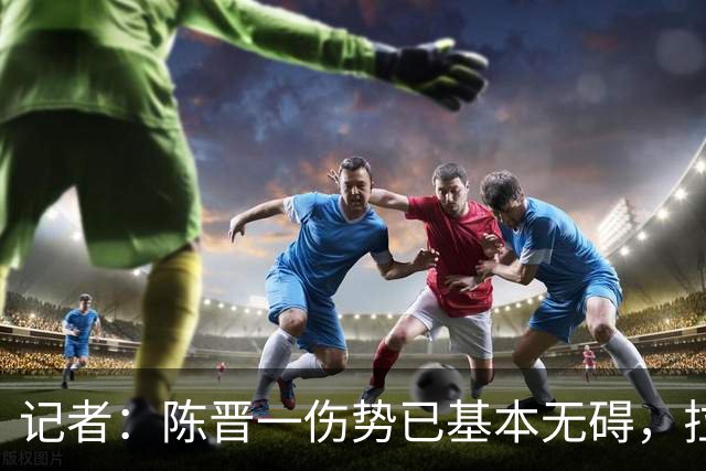记者：陈晋一伤势已基本无碍，拉唐、阿苏埃、马纳法将出战足协杯