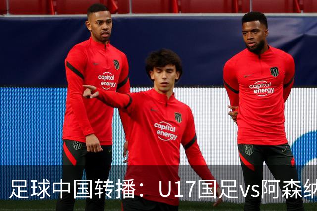 足球中国转播：U17国足vs阿森纳U17，万项、帅惟浩、李钧鹏缺阵