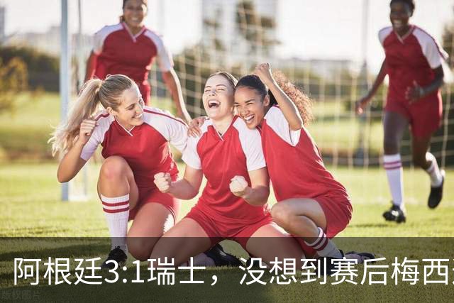 阿根廷3:1瑞士，没想到赛后梅西这样说，赢球不是多打一人是实力