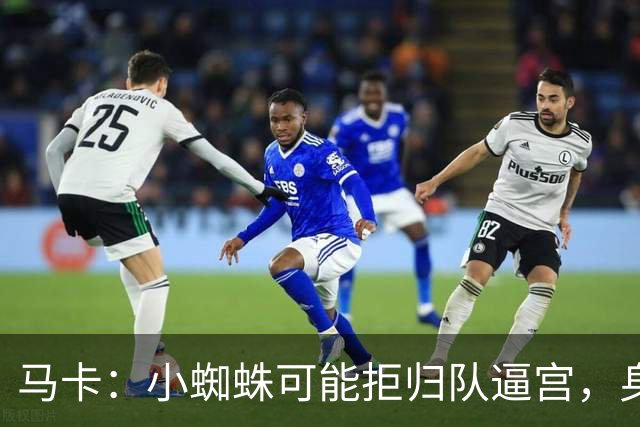 马卡：小蜘蛛可能拒归队逼宫，身边人暗示8月10日不报到