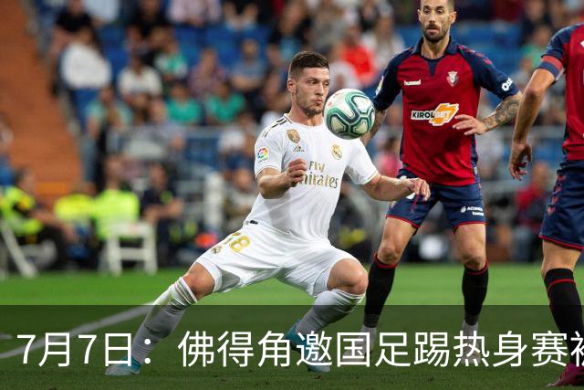 7月7日：佛得角邀国足踢热身赛被婉拒，嘴上说要找强队练，为什么把世界杯黑马推了